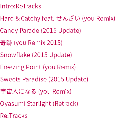 Intro:ReTracks
Hard & Catchy feat. せんざい (you Remix)
Candy Parade (2015 Update)
奇跡 (you Remix 2015)
Snowflake (2015 Update)
Freezing Point (you Remix)
Sweets Paradise (2015 Update)
宇宙人になる (you Remix)
Oyasumi Starlight (Retrack)
Re:Tracks
