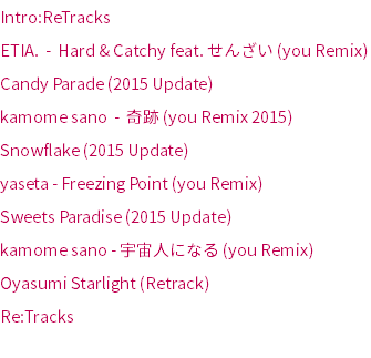 Intro:ReTracks
ETIA. - Hard & Catchy feat. せんざい (you Remix)
Candy Parade (2015 Update)
kamome sano - 奇跡 (you Remix 2015)
Snowflake (2015 Update)
yaseta - Freezing Point (you Remix)
Sweets Paradise (2015 Update)
kamome sano - 宇宙人になる (you Remix)
Oyasumi Starlight (Retrack)
Re:Tracks
